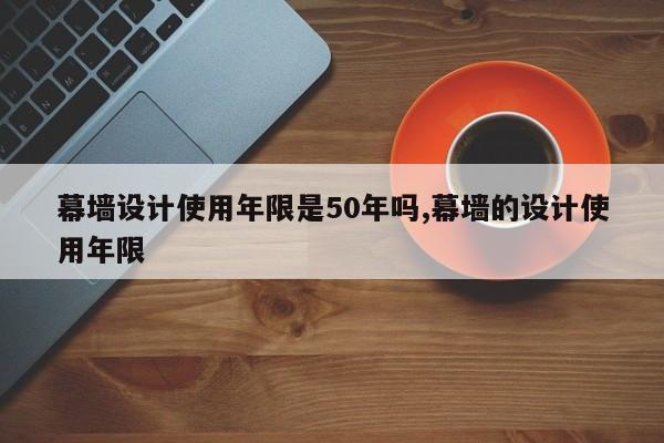 幕墙设计使用年限是50年吗,幕墙的设计使用年限