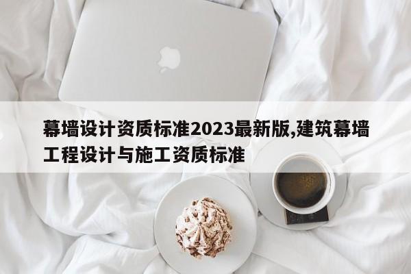幕墙设计资质标准2023最新版,建筑幕墙工程设计与施工资质标准