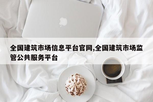 全国建筑市场信息平台官网,全国建筑市场监管公共服务平台